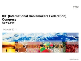 ICF (International Cablemakers Federation)
Congress
New Delhi

October 2011

© 2009 IBM Corporation

 