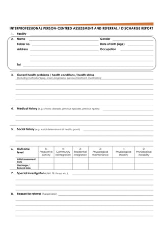 INTERPROFESSIONAL PERSON-CENTRED ASSESSMENT AND REFERRAL / DISCHARGE REPORT
1. Facility
2. Name Gender
Folder no. Date of birth (age)
Address Occupation
Tel
3. Current health problems / health conditions / health status
(Including method of injury, onset, progression, previous treatment, medication)
4. Medical history (e.g. chronic diseases, previous episodes, previous injuries)
5. Social history (e.g. social determinants of health, grants)
6. Outcome
level
5:
Productive
activity
4:
Community
reintegration
3:
Residential
integration
2:
Physiological
maintenance
1:
Physiological
stability
0:
Physiological
instability
Initial assessment
Date
Discharge /
Referral date
7. Special investigations (HIV, TB, X-rays, etc.)
8. Reason for referral (if applicable)
 