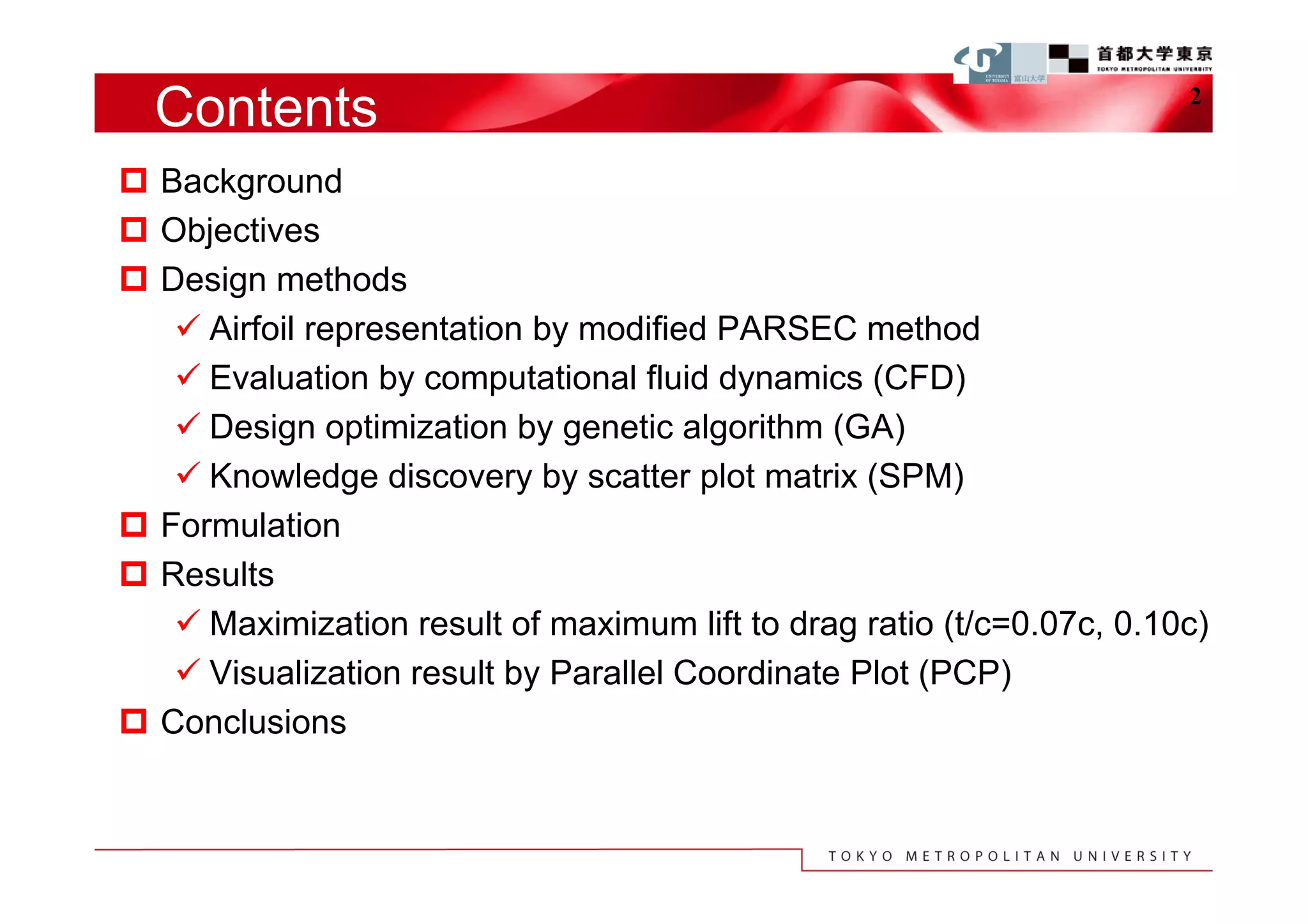 Contents                                                             2


 Background
 Objectives
 Design methods
    Airfoil representation by modified PARSEC method
    Evaluation by computational fluid dynamics (CFD)
    Design optimization by genetic algorithm (GA)
    Knowledge discovery by scatter plot matrix (SPM)
 Formulation
 Results
    Maximization result of maximum lift to drag ratio (t/c=0.07c, 0.10c)
    Visualization result by Parallel Coordinate Plot (PCP)
 Conclusions
 