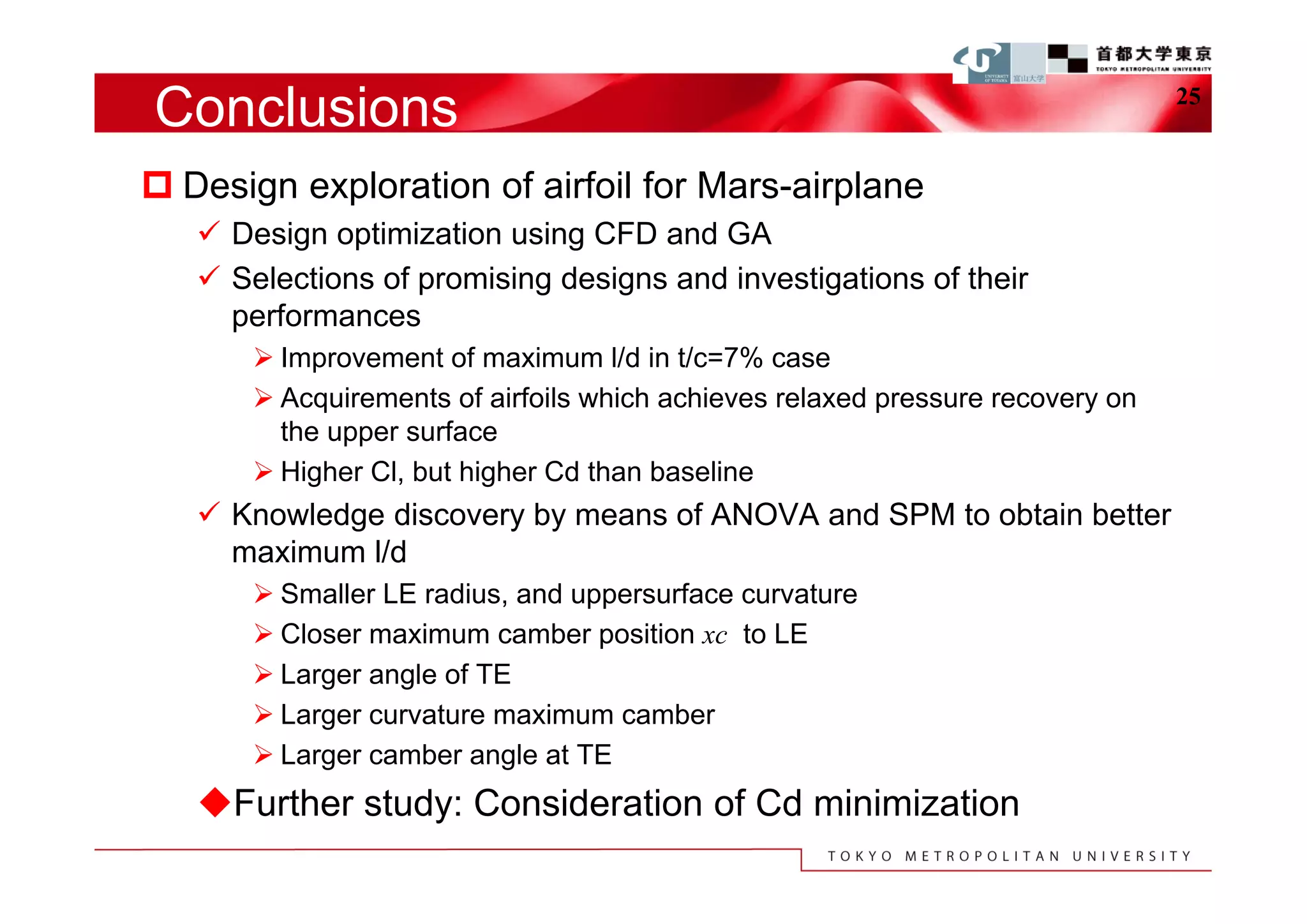 Conclusions                                                                     25


 Design exploration of airfoil for Mars-airplane
    Design optimization using CFD and GA
    Selections of promising designs and investigations of their
     performances
        Improvement of maximum l/d in t/c=7% case
        Acquirements of airfoils which achieves relaxed pressure recovery on
         the upper surface
        Higher Cl, but higher Cd than baseline
    Knowledge discovery by means of ANOVA and SPM to obtain better
     maximum l/d
        Smaller LE radius, and uppersurface curvature
        Closer maximum camber position xc to LE
        Larger angle of TE
        Larger curvature maximum camber
        Larger camber angle at TE
   Further study: Consideration of Cd minimization
 