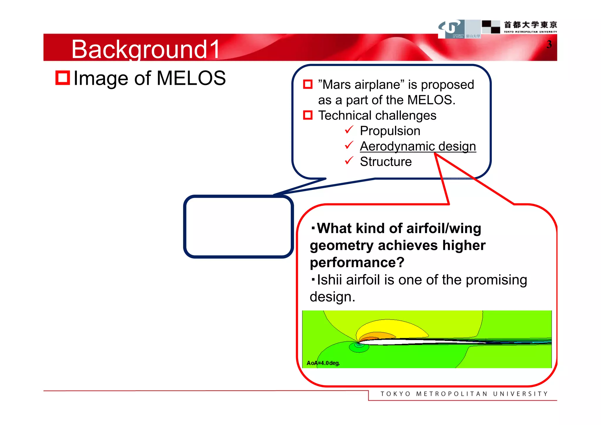 Background1                                                3


Image of MELOS    ”Mars airplane” is proposed
                    as a part of the MELOS.
                   Technical challenges
                         Propulsion
                         Aerodynamic design
                         Structure




                   ・What kind of airfoil/wing
                   geometry achieves higher
                   performance?
                   ・Ishii airfoil is one of the promising
                   design.
 