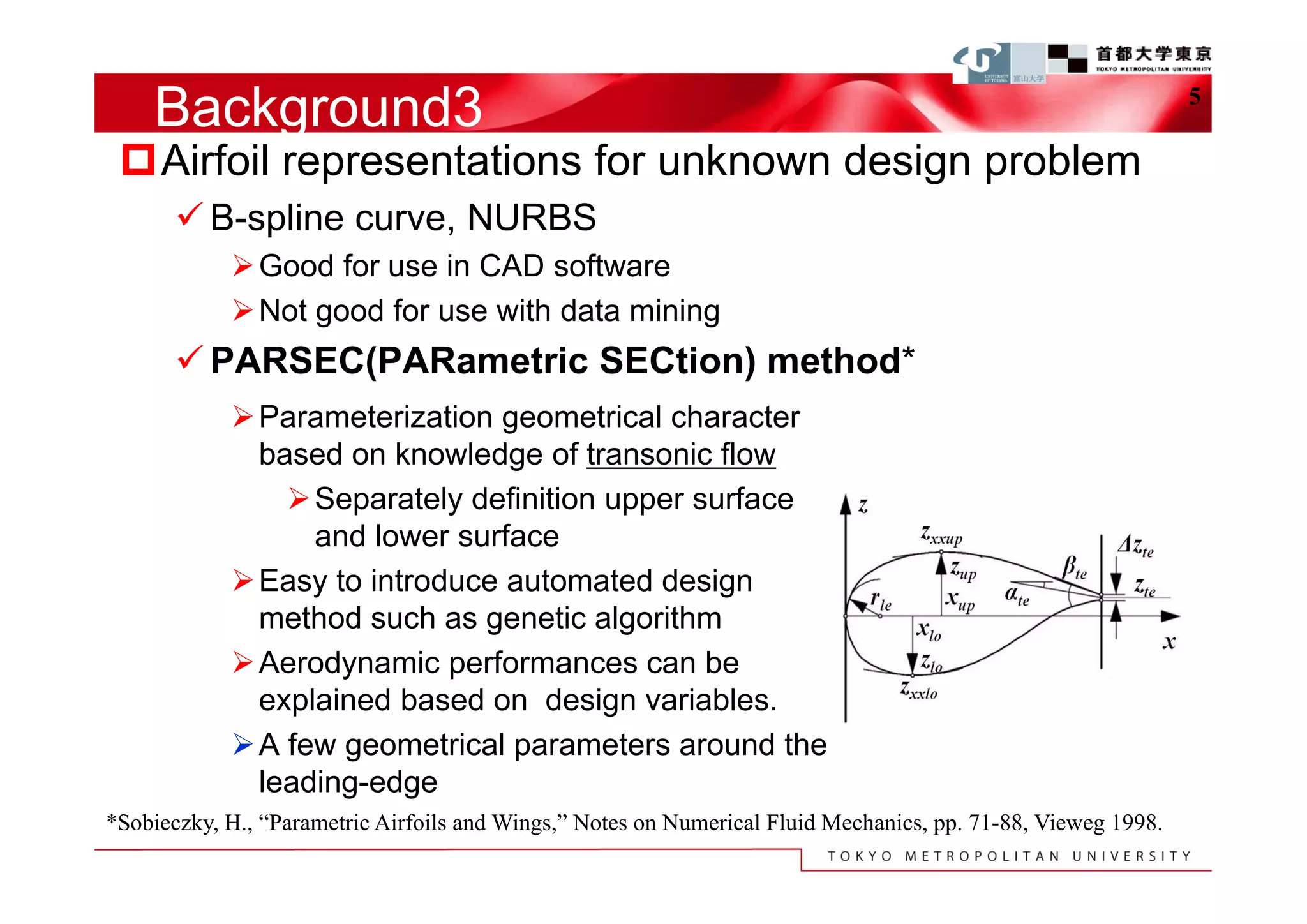 Background3                                                                                                5

 Airfoil representations for unknown design problem
        B-spline curve, NURBS
             Good for use in CAD software
             Not good for use with data mining
        PARSEC(PARametric SECtion) method*
             Parameterization geometrical character
              based on knowledge of transonic flow
                 Separately definition upper surface
                  and lower surface
             Easy to introduce automated design
              method such as genetic algorithm
             Aerodynamic performances can be
              explained based on design variables.
             A few geometrical parameters around the
              leading-edge
*Sobieczky, H., “Parametric Airfoils and Wings,” Notes on Numerical Fluid Mechanics, pp. 71-88, Vieweg 1998.
 