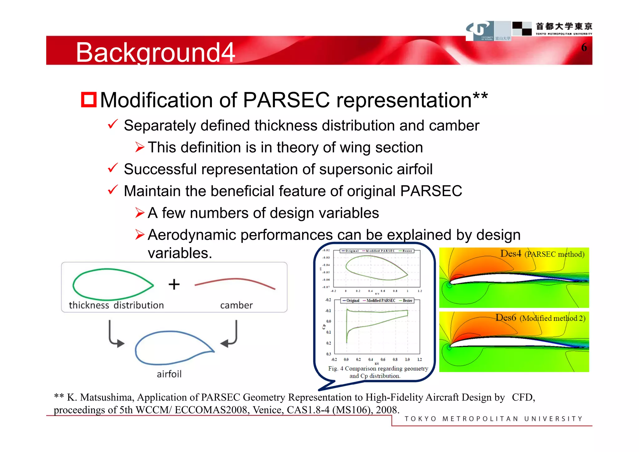 Background4                                                                                            6



     Modification of PARSEC representation**
            Separately defined thickness distribution and camber
               This definition is in theory of wing section
            Successful representation of supersonic airfoil
            Maintain the beneficial feature of original PARSEC
               A few numbers of design variables
               Aerodynamic performances can be explained by design
                variables.




** K. Matsushima, Application of PARSEC Geometry Representation to High-Fidelity Aircraft Design by CFD,
proceedings of 5th WCCM/ ECCOMAS2008, Venice, CAS1.8-4 (MS106), 2008.
 