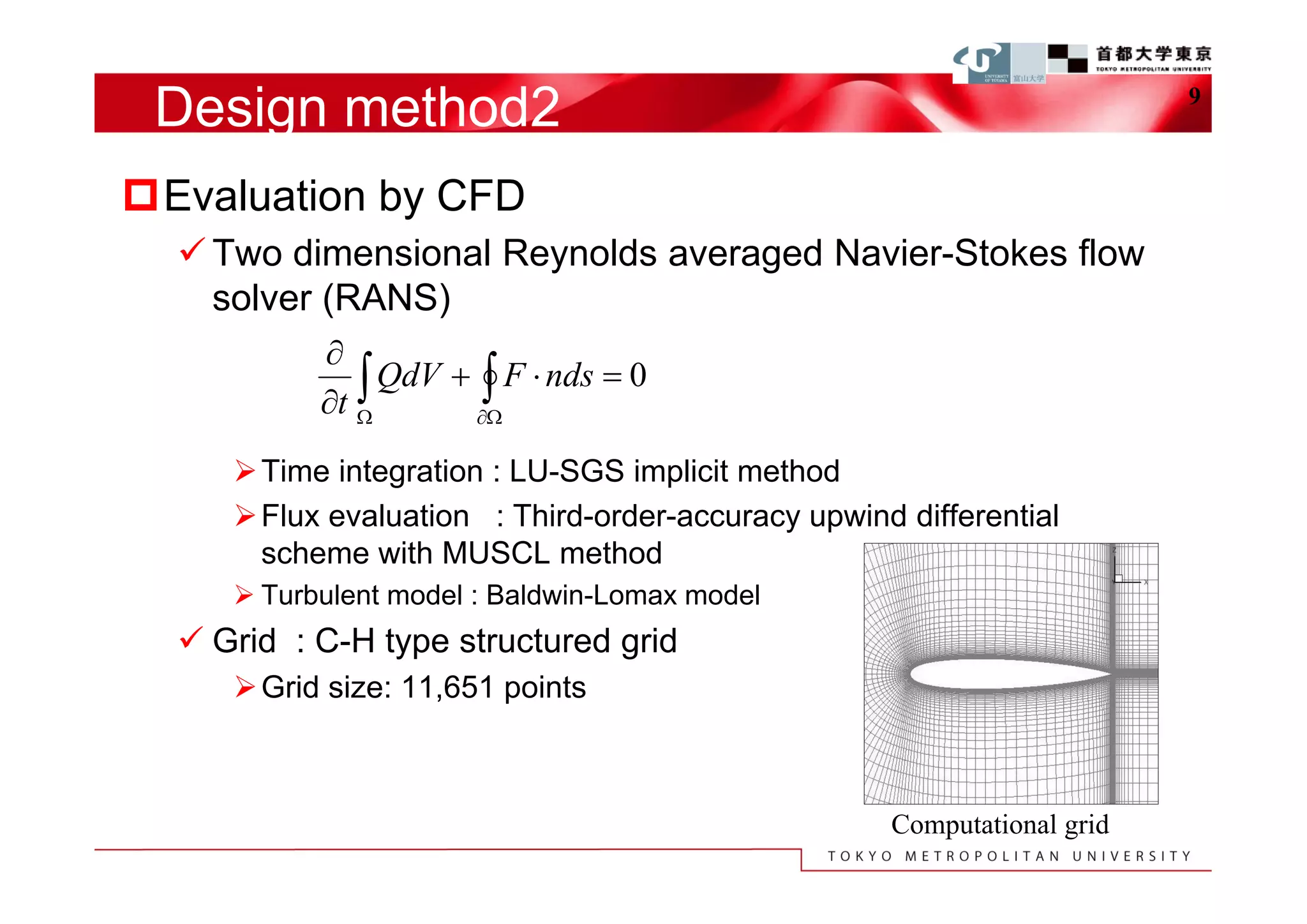 Design method2                                                          9



Evaluation by CFD
   Two dimensional Reynolds averaged Navier-Stokes flow
    solver (RANS)
           
               QdV  F  nds  0
           t 
      Time integration : LU-SGS implicit method
      Flux evaluation : Third-order-accuracy upwind differential
       scheme with MUSCL method
      Turbulent model : Baldwin-Lomax model
   Grid : C-H type structured grid
      Grid size: 11,651 points



                                                    Computational grid
 