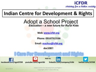 Add Us:
facebook.com/ngoICFDR youtube.com/ngoicfdr linkedin.com/company/icfdr twitter.com/ICFDR
8/12/2014 1
Indian Centre For Development and Rights l
Copyrights 2013 l www.icfdr.org
Web: www.icfdr.org
Phone: 09167313166
Email: reachus@icfdr.org
Date: 12:12:2013
Indian Centre for Development & Rights
Adopt a School Project
Education – a new future for Rural Kids
 