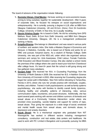 IndianCentre forDevelopmentandRights Page 10 of 13
The board of advisors of the organisation include following:
1. Ravindra Vikram, Chief Mentor- He loves working on socio-economic issues,
aiming to bring ourselves together for sustainable development. After 6 years
of corporate roles, he focused his energies on social organisations and
entrepreneurship. He is currently pursuing a degree in LLB, after an MBA from
Glasgow Caledonian University, UK and B.Com. (Hons.) from Sri Aurobindo
College, University of Delhi. In free time, he is usually travelling.
2. Gaurav Krishna Gupta- He is based in Delhi. He did his schooling form DPS
Mathura Road, Delhi; B.Com from Delhi University and MBA from Glasgow
Caledonian University, Glasgow, UK. He is a management professional
working in Noida.
3. Snigdha Sharma- She belongs to Uttarakhand and was raised in various parts
of northern and western India. She holds a Masters Degree in Economics and
Honours in Statistics. Currently, she is based out of Noida and works for an
MNC and pursues Actuarial exams. As a student of Ramjas College, Delhi
University, she was part of the NSS unit, under which she organized various
seminars and camps for- Aids Awareness, Child Labour, Female Foeticide,
Child Education and Blood Donation Camps. She also started a school inside
the premises of her college where she used to teach poor kids from Chandraval
after college hours. It’s been 8+ years that the school is still going strong and
has gathered many volunteers.
4. Gunjani Patel- She received her M.A. in Counseling Psychology from the
University of North Dakota in 2008. She received her B.S. in Nutrition Science
from University of Cincinnati in 2002. After receiving her Counseling degree she
began her career path in Manhattan, New York before relocating to Tampa Bay,
Florida in 2013, where she runs her private practice with individuals, couples,
families, and children. Trained in both psychodynamic as well as family systems
psychotherapy, she works with families to identify overall family dynamics,
including healthy and unhealthy patterns of interacting, roles, various
communication styles, boundaries, and power structures. Additionally, she has
spent several years working with women and children survivors of domestic and
sexual abuse at a Community Violence Intervention center where she
provided crisis counseling, suicide helpline and support for victims of rape,
sexual abuse. Thus giving her exposure to a wide range of social, emotional
and mental health issues from sexual abuse, and domestic abuse, to
depression and anxiety disorders.
5. Sayak Ghosh- He is a mechanical engineer who graduated from NIT
Warangal.He has worked in different sectors including management
consultancy, construction and real estate, data centers and healthcare. He
used to work with ITC Limited in Bangalore and is presently pursuing his MBA
 