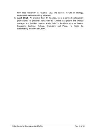 IndianCentre forDevelopmentandRights Page 11 of 13
from Rice University in Houston, USA. He advises iCFDR on strategy,
educational and sustainability initiatives.
6. Ankit Singh- An architect from IIT Roorkee, he is a certified sustainability
professional. He presently works with ITC Limited as a project and strategy
manager and handles projects across India in locations such as Guntur,
Bangalore, Lucknow, Kolkata, Ernakulam and Patna. He heads the
sustainability initiatives at iCFDR.
 