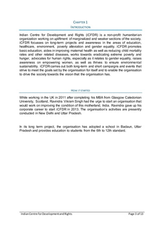 IndianCentre forDevelopmentandRights Page 3 of 13
CHAPTER 1
INTRODUCTION
Indian Centre for Development and Rights (iCFDR) is a non-profit humanitarian
organization working on upliftment of marginalized and weaker sections of the society.
iCFDR focusses on long-term projects and awareness in the areas of education,
healthcare, environment, poverty alleviation and gender equality. iCFDR promotes
basic education, aides in improving maternal health as well as reducing child mortality
rates and other related diseases, works towards eradicating extreme poverty and
hunger, advocates for human rights, especially as it relates to gender equality, raises
awareness on empowering women, as well as thrives to ensure environmental
sustainability. iCFDR carries out both long-term and short campaigns and events that
strive to meet the goals set by the organisation for itself and to enable the organisation
to drive the society towards the vision that the organisation has.
HOW IT STARTED
While working in the UK in 2011 after completing his MBA from Glasgow Caledonian
University, Scotland, Ravindra Vikram Singh had the urge to start an organisation that
would work on improving the condition of this motherland, India. Ravindra gave up his
corporate career to start iCFDR in 2013. The organisation’s activities are presently
conducted in New Delhi and Uttar Pradesh.
In its long term project, the organisation has adopted a school in Badaun, Uttar
Pradesh and provides education to students from the 6th to 12th standard.
 
