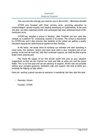 IndianCentre forDevelopmentandRights Page 4 of 13
CHAPTER 2
FROMTHE FOUNDER
You must be the change you wish to see in the world. – Mahatma Gandhi
iCFDR was founded with three primary aims- providing education to
underprivileged, gender equality and creating awareness on sustainability. In the past
one year, we have organised events and campaigns that have addressed each of the
mentioned aims.
iCFDR has adopted a school in Badaun, Uttar Pradesh and has used this
institute as a platform for conducting several of its events. The school is sponsored
by iCFDR now and it also ensures that students at the school are getting a quality
education despite the weak financial position of their families.
In the future, we would strive to increase our activities and start operating in
more cities. Our partners, donors and team have been a very important part of our
journey so far and we trust that, with their continued support, we shall be able to grow
larger every passing year.
Flip inside the pages of our first annual report and give us your valuable
suggestions so that we can improve our work and help us serve you and the cause
better. This is our first year and we are planning to expand. All this was not possible
without your constant guidance, feedback, help and support. We wish to thank you
sincerely for helping us help others.
Here are wishing a grand success to everyone in everything that they start this year.
- Ravindra Vikram
Founder, iCFDR
 