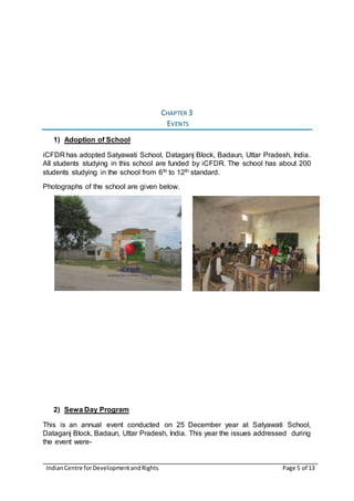 IndianCentre forDevelopmentandRights Page 5 of 13
CHAPTER 3
EVENTS
1) Adoption of School
iCFDR has adopted Satyawati School, Dataganj Block, Badaun, Uttar Pradesh, India.
All students studying in this school are funded by iCFDR. The school has about 200
students studying in the school from 6th to 12th standard.
Photographs of the school are given below.
2) Sewa Day Program
This is an annual event conducted on 25 December year at Satyawati School,
Dataganj Block, Badaun, Uttar Pradesh, India. This year the issues addressed during
the event were-
 