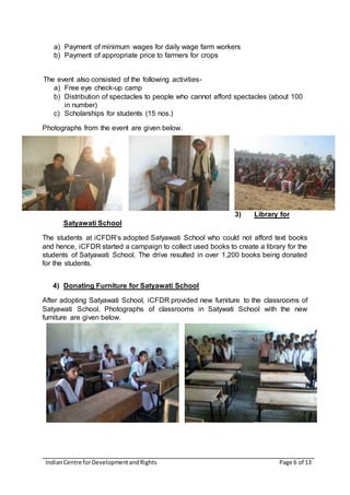 IndianCentre forDevelopmentandRights Page 6 of 13
a) Payment of minimum wages for daily wage farm workers
b) Payment of appropriate price to farmers for crops
The event also consisted of the following activities-
a) Free eye check-up camp
b) Distribution of spectacles to people who cannot afford spectacles (about 100
in number)
c) Scholarships for students (15 nos.)
Photographs from the event are given below.
3) Library for
Satyawati School
The students at iCFDR’s adopted Satyawati School who could not afford text books
and hence, iCFDR started a campaign to collect used books to create a library for the
students of Satyawati School. The drive resulted in over 1,200 books being donated
for the students.
4) Donating Furniture for Satyawati School
After adopting Satyawati School, iCFDR provided new furniture to the classrooms of
Satyawati School. Photographs of classrooms in Satywati School with the new
furniture are given below.
 
