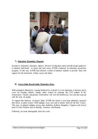 Indian Centre for Developmentand Rights Page 10 of 20
7) Education Promotion Program
In order to modernize education, improve the level of education and to provide proper guidance
to talented individuals in urban and rural areas, iCFDR conducted an education promotion
program. To this end, iCFDR had selected a cohort of talented students to provide them full
support for the betterment of their career and future.
8) Green India Breath India Plantation Drive
With ecological disharmony causing biodiversity to derail, it is very important to increase green
cover for keeping climatic change under control by reducing the CO2 emitted in the
environment. Cleaner and greener environment will save the biodiversity loss and also cope up
with the toxic air quality.
To support this initiative of cleaner India, iCFDR has started a year-long plantation program
that strives to plant at least 1,000 saplings every year and to nurture them for the first 2 years.
This year, we planted saplings across cities including Kolkata, Bangalore, Gurgaon and several
parts of Uttar Pradesh such as Bareilly, Lucknow and Badaun.
Following are some photographs from the event:
 