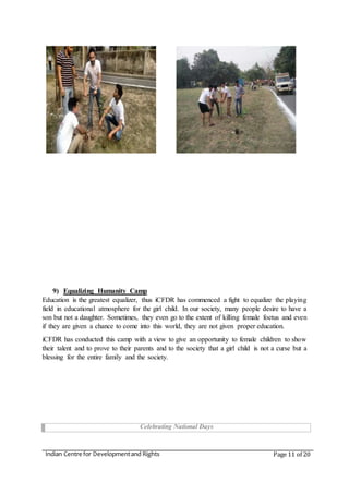 Indian Centre for Developmentand Rights Page 11 of 20
9) Equalizing Humanity Camp
Education is the greatest equalizer, thus iCFDR has commenced a fight to equalize the playing
field in educational atmosphere for the girl child. In our society, many people desire to have a
son but not a daughter. Sometimes, they even go to the extent of killing female foetus and even
if they are given a chance to come into this world, they are not given proper education.
iCFDR has conducted this camp with a view to give an opportunity to female children to show
their talent and to prove to their parents and to the society that a girl child is not a curse but a
blessing for the entire family and the society.
Celebrating National Days
 