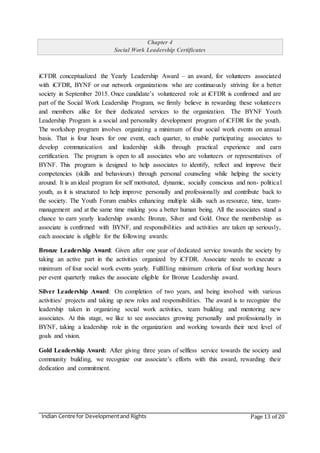 Indian Centre for Developmentand Rights Page 13 of 20
Chapter 4
Social Work Leadership Certificates
iCFDR conceptualized the Yearly Leadership Award – an award, for volunteers associated
with iCFDR, BYNF or our network organizations who are continuously striving for a better
society in September 2015. Once candidate’s volunteered role at iCFDR is confirmed and are
part of the Social Work Leadership Program, we firmly believe in rewarding these volunteers
and members alike for their dedicated services to the organization. The BYNF Youth
Leadership Program is a social and personality development program of iCFDR for the youth.
The workshop program involves organizing a minimum of four social work events on annual
basis. That is four hours for one event, each quarter, to enable participating associates to
develop communication and leadership skills through practical experience and earn
certification. The program is open to all associates who are volunteers or representatives of
BYNF. This program is designed to help associates to identify, reflect and improve their
competencies (skills and behaviours) through personal counseling while helping the society
around. It is an ideal program for self motivated, dynamic, socially conscious and non- political
youth, as it is structured to help improve personally and professionally and contribute back to
the society. The Youth Forum enables enhancing multiple skills such as resource, time, team-
management and at the same time making you a better human being. All the associates stand a
chance to earn yearly leadership awards: Bronze, Silver and Gold. Once the membership as
associate is confirmed with BYNF, and responsibilities and activities are taken up seriously,
each associate is eligible for the following awards:
Bronze Leadership Award: Given after one year of dedicated service towards the society by
taking an active part in the activities organized by iCFDR. Associate needs to execute a
minimum of four social work events yearly. Fulfilling minimum criteria of four working hours
per event quarterly makes the associate eligible for Bronze Leadership award.
Silver Leadership Award: On completion of two years, and being involved with various
activities/ projects and taking up new roles and responsibilities. The award is to recognize the
leadership taken in organizing social work activities, team building and mentoring new
associates. At this stage, we like to see associates growing personally and professionally in
BYNF, taking a leadership role in the organization and working towards their next level of
goals and vision.
Gold Leadership Award: After giving three years of selfless service towards the society and
community building, we recognize our associate’s efforts with this award, rewarding their
dedication and commitment.
 