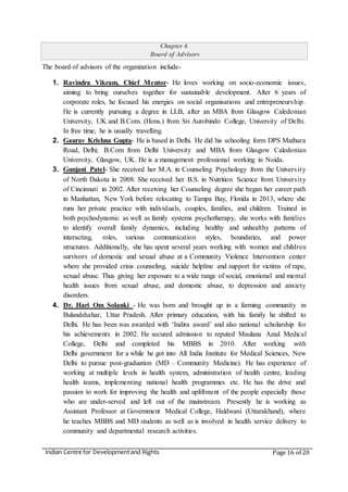 Indian Centre for Developmentand Rights Page 16 of 20
Chapter 6
Board of Advisors
The board of advisors of the organization include-
1. Ravindra Vikram, Chief Mentor- He loves working on socio-economic issues,
aiming to bring ourselves together for sustainable development. After 6 years of
corporate roles, he focused his energies on social organisations and entrepreneurship.
He is currently pursuing a degree in LLB, after an MBA from Glasgow Caledonian
University, UK and B.Com. (Hons.) from Sri Aurobindo College, University of Delhi.
In free time, he is usually travelling.
2. Gaurav Krishna Gupta- He is based in Delhi. He did his schooling form DPS Mathura
Road, Delhi; B.Com from Delhi University and MBA from Glasgow Caledonian
University, Glasgow, UK. He is a management professional working in Noida.
3. Gunjani Patel- She received her M.A. in Counseling Psychology from the University
of North Dakota in 2008. She received her B.S. in Nutrition Science from University
of Cincinnati in 2002. After receiving her Counseling degree she began her career path
in Manhattan, New York before relocating to Tampa Bay, Florida in 2013, where she
runs her private practice with individuals, couples, families, and children. Trained in
both psychodynamic as well as family systems psychotherapy, she works with families
to identify overall family dynamics, including healthy and unhealthy patterns of
interacting, roles, various communication styles, boundaries, and power
structures. Additionally, she has spent several years working with women and children
survivors of domestic and sexual abuse at a Community Violence Intervention center
where she provided crisis counseling, suicide helpline and support for victims of rape,
sexual abuse. Thus giving her exposure to a wide range of social, emotional and mental
health issues from sexual abuse, and domestic abuse, to depression and anxiety
disorders.
4. Dr. Hari Om Solanki - He was born and brought up in a farming community in
Bulandshahar, Uttar Pradesh. After primary education, with his family he shifted to
Delhi. He has been was awarded with ‘Indira award’ and also national scholarship for
his achievements in 2002. He secured admission to reputed Maulana Azad Medical
College, Delhi and completed his MBBS in 2010. After working with
Delhi government for a while he got into All India Institute for Medical Sciences, New
Delhi to pursue post-graduation (MD – Community Medicine). He has experience of
working at multiple levels in health system, administration of health centre, leading
health teams, implementing national health programmes etc. He has the drive and
passion to work for improving the health and upliftment of the people especially those
who are under-served and left out of the mainstream. Presently he is working as
Assistant Professor at Government Medical College, Haldwani (Uttarakhand), where
he teaches MBBS and MD students as well as is involved in health service delivery to
community and departmental research activities.
 