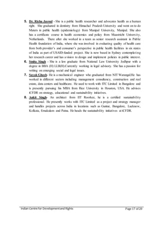 Indian Centre for Developmentand Rights Page 17 of 20
5. Dr. Richa Jaswal - She is a public health researcher and advocates health as a human
right. She graduated in dentistry from Himachal Pradesh University and went on to do
Maters in public health (epidemiology) from Manipal University, Manipal. She also
has a certificate course in health economics and policy from Maastricht University,
Netherlands. There after she worked in a team as senior research assistant in Public
Health foundation of India, where she was involved in evaluating quality of health care
from both provider’s and consumer’s perspective in public health facilities in six states
of India as part of USAID-funded project. She is now based in Sydney contemplating
her research career and has a vision to design and implement policies in public interest.
6. Smita Singh - She is a law graduate from National Law University Jodhpur with a
degree in BBA (H) LLB(H).Currently working in legal advisory. She has a passion for
writing on emerging social and legal issues.
7. Sayak Ghosh- He is a mechanical engineer who graduated from NIT Warangal.He has
worked in different sectors including management consultancy, construction and real
estate, data centers and healthcare. He used to work with ITC Limited in Bangalore and
is presently pursuing his MBA from Rice University in Houston, USA. He advises
iCFDR on strategy, educational and sustainability initiatives.
8. Ankit Singh- An architect from IIT Roorkee, he is a certified sustainability
professional. He presently works with ITC Limited as a project and strategy manager
and handles projects across India in locations such as Guntur, Bangalore, Lucknow,
Kolkata, Ernakulam and Patna. He heads the sustainability initiatives at iCFDR.
 