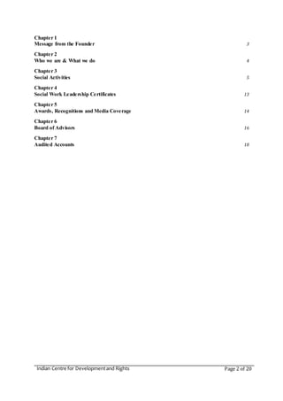 Indian Centre for Developmentand Rights Page 2 of 20
Chapter 1
Message from the Founder 3
Chapter 2
Who we are & What we do 4
Chapter 3
Social Activities 5
Chapter 4
Social Work Leadership Certificates 13
Chapter 5
Awards, Recognitions and Media Coverage 14
Chapter 6
Board of Advisors 16
Chapter 7
Audited Accounts 18
 