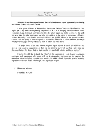 Indian Centre for Developmentand Rights Page 3 of 20
Chapter 1
Message from the Founder
All of us do not have equal talent. But, all of us have an equal opportunity to develop
our talents. - Dr APJ Abdul Kalam
I have great pleasure in introducing you to our Indian Centre for Development and
Rights (iCFDR). One of the primary objectives of iCFDR is bridging the rural-urban socio-
economic divide. It reflects our vision to strive for a fair, equal and better society. To this end,
we have tried to raise awareness and give recognition to the gaps in governance delivery,
income inequality, poor health, deprived children and gender biases in our present society.
Overall, we are trying to weave together a systematic approach to create methods to bridge
developmental gaps directly/indirectly both in urban and rural India.
The pages ahead of the third annual progress report explain in detail our activities and
give us your valuable suggestions so that we can improve our work and help serve you and
the cause better. We firmly believe that together we can build a better and fairer society’.
Finally, I would like to thank the ‘stars’ of the organisation – our donors, volunteers,
associates and supporters who stood with us in demanding environments to improve the
operations of the fledgling organisations, to take our vision ahead. I promise you an amazing
experience with real-world knowledge, and expanded insights.
- Ravindra Vikram
Founder, iCFDR
 