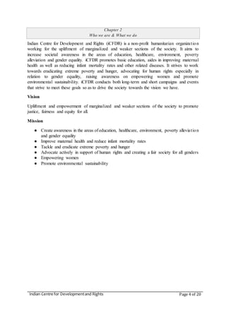 Indian Centre for Developmentand Rights Page 4 of 20
Chapter 2
Who we are & What we do
Indian Centre for Development and Rights (iCFDR) is a non-profit humanitarian organization
working for the upliftment of marginalized and weaker sections of the society. It aims to
increase societal awareness in the areas of education, healthcare, environment, poverty
alleviation and gender equality. iCFDR promotes basic education, aides in improving maternal
health as well as reducing infant mortality rates and other related diseases. It strives to work
towards eradicating extreme poverty and hunger, advocating for human rights especially in
relation to gender equality, raising awareness on empowering women and promote
environmental sustainability. iCFDR conducts both long-term and short campaigns and events
that strive to meet these goals so as to drive the society towards the vision we have.
Vision
Upliftment and empowerment of marginalized and weaker sections of the society to promote
justice, fairness and equity for all.
Mission
● Create awareness in the areas of education, healthcare, environment, poverty alleviation
and gender equality
● Improve maternal health and reduce infant mortality rates
● Tackle and eradicate extreme poverty and hunger
● Advocate actively in support of human rights and creating a fair society for all genders
● Empowering women
● Promote environmental sustainability
 