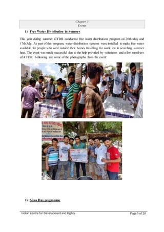 Indian Centre for Developmentand Rights Page 5 of 20
Chapter 3
Events
1) Free Water Distribution in Summer
This year during summer iCFDR conducted free water distribution program on 20th May and
17th July. As part of this program, water distribution systems were installed to make free water
available for people who were outside their homes travelling for work, etc in scorching summer
heat. The event was made successful due to the help provided by volunteers and a few members
of iCFDR. Following are some of the photographs from the event:
2) Sewa Day programme
 