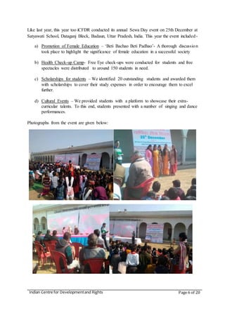 Indian Centre for Developmentand Rights Page 6 of 20
Like last year, this year too iCFDR conducted its annual Sewa Day event on 25th December at
Satyawati School, Dataganj Block, Badaun, Uttar Pradesh, India. This year the event included-
a) Promotion of Female Education – ‘Beti Bachao Beti Padhao’- A thorough discussion
took place to highlight the significance of female education in a successful society
b) Health Check-up Camp- Free Eye check-ups were conducted for students and free
spectacles were distributed to around 150 students in need.
c) Scholarships for students – We identified 20 outstanding students and awarded them
with scholarships to cover their study expenses in order to encourage them to excel
further.
d) Cultural Events – We provided students with a platform to showcase their extra-
curricular talents. To this end, students presented with a number of singing and dance
performances.
Photographs from the event are given below:
 
