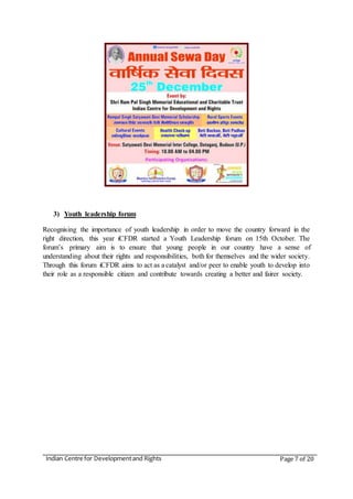 Indian Centre for Developmentand Rights Page 7 of 20
3) Youth leadership forum
Recognising the importance of youth leadership in order to move the country forward in the
right direction, this year iCFDR started a Youth Leadership forum on 15th October. The
forum’s primary aim is to ensure that young people in our country have a sense of
understanding about their rights and responsibilities, both for themselves and the wider society.
Through this forum iCFDR aims to act as a catalyst and/or peer to enable youth to develop into
their role as a responsible citizen and contribute towards creating a better and fairer society.
 
