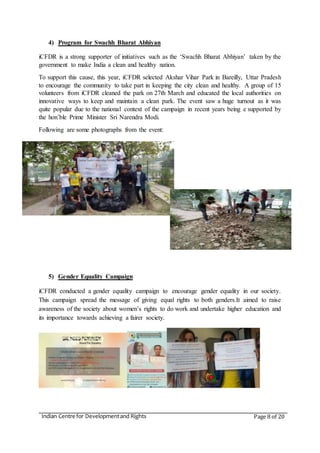 Indian Centre for Developmentand Rights Page 8 of 20
4) Program for Swachh Bharat Abhiyan
iCFDR is a strong supporter of initiatives such as the ‘Swachh Bharat Abhiyan’ taken by the
government to make India a clean and healthy nation.
To support this cause, this year, iCFDR selected Akshar Vihar Park in Bareilly, Uttar Pradesh
to encourage the community to take part in keeping the city clean and healthy. A group of 15
volunteers from iCFDR cleaned the park on 27th March and educated the local authorities on
innovative ways to keep and maintain a clean park. The event saw a huge turnout as it was
quite popular due to the national context of the campaign in recent years being e supported by
the hon’ble Prime Minister Sri Narendra Modi.
Following are some photographs from the event:
5) Gender Equality Campaign
iCFDR conducted a gender equality campaign to encourage gender equality in our society.
This campaign spread the message of giving equal rights to both genders.It aimed to raise
awareness of the society about women’s rights to do work and undertake higher education and
its importance towards achieving a fairer society.
 