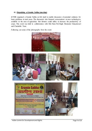 Indian Centre for Developmentand Rights Page 9 of 20
6) Organizing a Gramin Sabha (meeting)
iCFDR organised a Gramin Sabha on 6th April to enable discussion of potential solutions for
basic problems in rural areas. The discussion also featured conversations on new technologies
available in the area of agriculture that farmers could utilise to increase the productivity of
crops. This event was held in collaboration with Shri Ram Pal Singh Memorial Educational
and Charitable Trust.
Following are some of the photographs from the event:
 