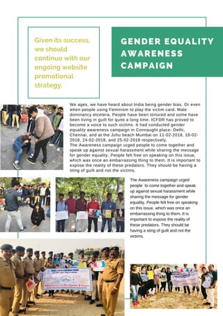 Page 05
GENDER EQUALITY
AWARENESS
CAMPAIGN
The Awareness campaign urged
people to come together and speak
up against sexual harassment while
sharing the message for gender
equality. People felt free on speaking
on this issue, which was once an
embarrassing thing to them. It is
important to expose the reality of
these predators. They should be
having a sting of guilt and not the
victims.
Given its success,
we should
continue with our
ongoing website
promotional
strategy.
We ages, we have heard about India being gender bias. Or even
when people using Feminism to play the victim card. Male
dominancy etcetera. People have been tortured and some have
been living in guilt for quite a long time. ICFDR has proved to
become a voice to such victims. It had conducted gender
equality awareness campaign in Connaught place- Delhi,
Chennai, and at the Juhu beach Mumbai on 11-02-2018, 18-02-
2018, 24-02-2018, and 25-02-2018 respectively.
The Awareness campaign urged people to come together and
speak up against sexual harassment while sharing the message
for gender equality. People felt free on speaking on this issue,
which was once an embarrassing thing to them. It is important to
expose the reality of these predators. They should be having a
sting of guilt and not the victims.
 