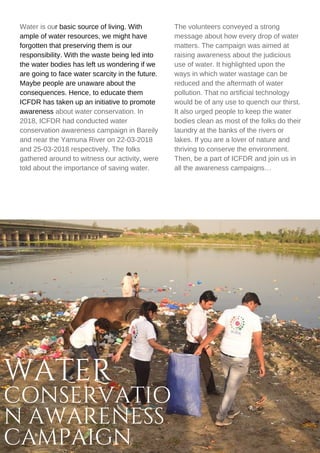 WATER
CONSERVATIO
N AWARENESS
CAMPAIGN
Water is our basic source of living. With
ample of water resources, we might have
forgotten that preserving them is our
responsibility. With the waste being led into
the water bodies has left us wondering if we
are going to face water scarcity in the future.
Maybe people are unaware about the
consequences. Hence, to educate them
ICFDR has taken up an initiative to promote
awareness about water conservation. In
2018, ICFDR had conducted water
conservation awareness campaign in Bareily
and near the Yamuna River on 22-03-2018
and 25-03-2018 respectively. The folks
gathered around to witness our activity, were
told about the importance of saving water.
The volunteers conveyed a strong
message about how every drop of water
matters. The campaign was aimed at
raising awareness about the judicious
use of water. It highlighted upon the
ways in which water wastage can be
reduced and the aftermath of water
pollution. That no artificial technology
would be of any use to quench our thirst.
It also urged people to keep the water
bodies clean as most of the folks do their
laundry at the banks of the rivers or
lakes. If you are a lover of nature and
thriving to conserve the environment.
Then, be a part of ICFDR and join us in
all the awareness campaigns…
 