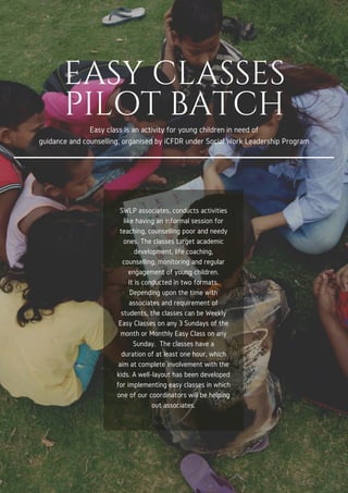 EASY CLASSES
PILOT BATCH
Easy class is an activity for young children in need of
guidance and counselling, organised by iCFDR under Social Work Leadership Program
SWLP associates, conducts activities
like having an informal session for
teaching, counselling poor and needy
ones. The classes target academic
development, life coaching,
counselling, monitoring and regular
engagement of young children.
It is conducted in two formats.
Depending upon the time with
associates and requirement of
students, the classes can be Weekly
Easy Classes on any 3 Sundays of the
month or Monthly Easy Class on any
Sunday. The classes have a
duration of at least one hour, which
aim at complete involvement with the
kids. A well-layout has been developed
for implementing easy classes in which
one of our coordinators will be helping
out associates.
 