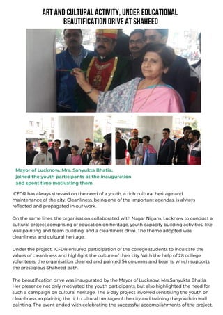 iCFDR has always stressed on the need of a youth, a rich cultural heritage and
maintenance of the city. Cleanliness, being one of the important agendas, is always
reflected and propagated in our work.
On the same lines, the organisation collaborated with Nagar Nigam, Lucknow to conduct a
cultural project comprising of education on heritage, youth capacity building activities, like
wall painting and team building, and a cleanliness drive. The theme adopted was
cleanliness and cultural heritage.
Under the project, iCFDR ensured participation of the college students to inculcate the
values of cleanliness and highlight the culture of their city. With the help of 28 college
volunteers, the organisation cleaned and painted 54 columns and beams, which supports
the prestigious Shaheed path.
The beautification drive was inaugurated by the Mayor of Lucknow, Mrs.Sanyukta Bhatia.
Her presence not only motivated the youth participants, but also highlighted the need for
such a campaign on cultural heritage. The 5-day project involved sensitising the youth on
cleanliness, explaining the rich cultural heritage of the city and training the youth in wall
painting. The event ended with celebrating the successful accomplishments of the project.
ART AND CULTURAL ACTIVITY, UNDER EDUCATIONAL
BEAUTIFICATION DRIVE AT SHAHEED
Mayor of Lucknow, Mrs. Sanyukta Bhatia,
joined the youth participants at the inauguration
and spent time motivating them.
 