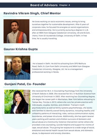 Ravindra Vikram Singh, Chief Mentor
He loves working on socio-economic issues, aiming to bring
ourselves together for sustainable development. After 6 years of
corporate roles, he focused his energies on social organisations
and entrepreneurship. He is currently pursuing a degree in LLB,
after an MBA from Glasgow Caledonian University, UK and B.Com.
(Hons.) from Sri Aurobindo College, University of Delhi. In free
time, he is usually travelling
Gaurav Krishna Gupta
He is based in Delhi. He did his schooling form DPS Mathura
Road, Delhi; B. Com from Delhi University and MBA from Glasgow
Caledonian University, Glasgow, UK. He is a management
professional working in Noida.
Board of Advisors
Gunjani Patel, Co- Founder
She received her M.A. in Counseling Psychology from the University
of North Dakota in 2008. She received her B.S. in Nutrition Science from
University of Cincinnati in 2002. After receiving her Counseling degree,
she began her career path in Manhattan, New York before relocating to
Tampa Bay, Florida in 2013, where she runs her private practice with
individuals, couples, families, and children. Trained in both
psychodynamic as well as family systems psychotherapy, she works
with families to identify overall family dynamics, including healthy and
unhealthy patterns of interacting, roles, various communication styles,
boundaries, and power structures. Additionally, she has spent several
years working with women and children survivors of domestic and
sexual abuse at a Community Violence Intervention center where she
provided crisis counseling, suicide helpline and support for victims of
rape, sexual abuse. Thus giving her exposure to a wide range of social,
emotional and mental health issues from sexual abuse, and domestic
abuse, to depression and anxiety disorders.
Chapter -4
 