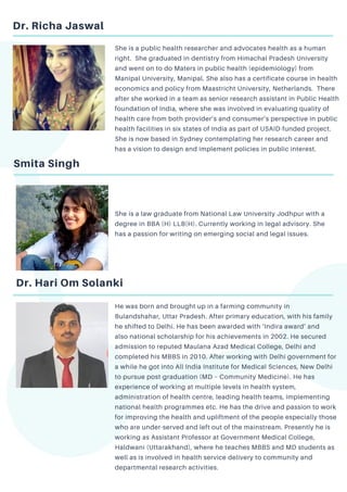 Dr. Richa Jaswal
She is a public health researcher and advocates health as a human
right. She graduated in dentistry from Himachal Pradesh University
and went on to do Maters in public health (epidemiology) from
Manipal University, Manipal. She also has a certificate course in health
economics and policy from Maastricht University, Netherlands. There
after she worked in a team as senior research assistant in Public Health
foundation of India, where she was involved in evaluating quality of
health care from both provider’s and consumer’s perspective in public
health facilities in six states of India as part of USAID-funded project.
She is now based in Sydney contemplating her research career and
has a vision to design and implement policies in public interest.
Smita Singh
She is a law graduate from National Law University Jodhpur with a
degree in BBA (H) LLB(H). Currently working in legal advisory. She
has a passion for writing on emerging social and legal issues.
Dr. Hari Om Solanki
He was born and brought up in a farming community in
Bulandshahar, Uttar Pradesh. After primary education, with his family
he shifted to Delhi. He has been awarded with ‘Indira award’ and
also national scholarship for his achievements in 2002. He secured
admission to reputed Maulana Azad Medical College, Delhi and
completed his MBBS in 2010. After working with Delhi government for
a while he got into All India Institute for Medical Sciences, New Delhi
to pursue post-graduation (MD – Community Medicine). He has
experience of working at multiple levels in health system,
administration of health centre, leading health teams, implementing
national health programmes etc. He has the drive and passion to work
for improving the health and upliftment of the people especially those
who are under-served and left out of the mainstream. Presently he is
working as Assistant Professor at Government Medical College,
Haldwani (Uttarakhand), where he teaches MBBS and MD students as
well as is involved in health service delivery to community and
departmental research activities.
 