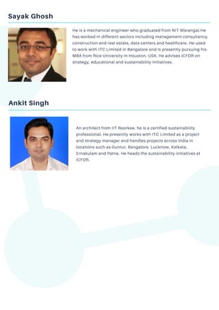 Sayak Ghosh
He is a mechanical engineer who graduated from NIT Warangal.He
has worked in different sectors including management consultancy,
construction and real estate, data centers and healthcare. He used
to work with ITC Limited in Bangalore and is presently pursuing his
MBA from Rice University in Houston, USA. He advises iCFDR on
strategy, educational and sustainability initiatives.
Ankit Singh
An architect from IIT Roorkee, he is a certified sustainability
professional. He presently works with ITC Limited as a project
and strategy manager and handles projects across India in
locations such as Guntur, Bangalore, Lucknow, Kolkata,
Ernakulam and Patna. He heads the sustainability initiatives at
iCFDR.
 