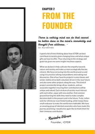 CHAPTER 2
FROM THE
FOUNDER
I spend a lot of time thinking about how iCFDR can best
contribute to society given changing times and what unique
gifts we have to offer. Thus returning to the strategy and
goals has given me some insight into these aspects.
What we do best is help cultivate the empathy towards
nature and society and make us more ecologically literate
citizens. We focus on tuning into the world around us and
using it to practice solving real problems and making real
discoveries. One of our favorite projects is easy classes and
winter clothes drive both volunteer driven in the near future
and also some other projects along the way. This kind of
project consistently brings all our students, and our
associates together ensuring their contributions will be
unique and valued. Each stratum of society must interact
with each other, argue with one another, find common
ground learning the skills they need to make complex
decisions both in the present and in the future. Truly, I often
wish for infinite (or even finite) funding, while I enjoy these
small endeavor to make the world more habitable. We have
an amazing group of talented associates who have made this
journey promising, I would once again like to thank them for
their immense contribution.
There is nothing mind can do that cannot
be better done in the mind's immobility and
thought-free stillness. -
Sri Aurobindo
  -  Ravindra Vikram
Founder, iCFDR
 