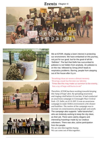 Summary
We at ICFDR, display a keen interest in protecting
our environment. We have embarked on this journey,
not just for our good, but for the good of all the
‘Delhites”. The fact that Delhi has succumbed to
pollution is not hidden from anybody. Air pollution is
on the rise, followed by Smog which leads to
respiratory problems. Barring, people from stepping
out of the house after 6 p.m.
‘’Breathing clean air seems a distant memory
Wearing a mask has become our identity
Times like this may make us summon to the enemy,
But a ray of hope still burns in me’’
Therefore, ICFDR has been working towards keeping
this ‘lamp of hope’ alive. By spreading awareness
and ringing a bell before it’s too late. It had conducted
an awareness campaign in Connaught Place Central
Park- CP, Delhi, on 12-11-2017. It was an awareness
campaign to make Delhi’s environment a bit cleaner
and healthier. The motive of the campaign was to
increase on consciousness among people and youth.
The campaign also supports ‘’safai karamchari’’,
who are tirelessly working to keep the city clean,
as their job. There were catchy slogans and
interesting hoardings made by our zealous
volunteers. There was also, active participation
from the people.
We are into this together &amp;
We can come out of this together.
Events
   
G r e e n C l e a n
C a m p a i g n
Chapter-3
 