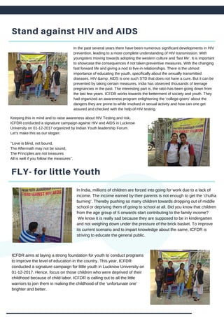 Stand against HIV and AIDS
In the past several years there have been numerous significant developments in HIV
prevention, leading to a more complete understanding of HIV transmission. With
youngsters moving towards adopting the western culture and ‘fast life’. It is important
to showcase the consequences if not taken preventive measures. With the changing
fast forward life and giving a nod to live-in relationships. There is the utmost
importance of educating the youth, specifically about the sexually transmitted
diseases. HIV &amp; AIDS is one such STD that does not have a cure. But it can be
prevented by taking certain measures. India has observed thousands of teenage
pregnancies in the past. The interesting part is, the ratio has been going down from
the last few years. ICFDR works towards the betterment of society and youth. They
had organized an awareness program enlightening the ‘college-goers’ about the
dangers they are prone to while involved in sexual activity and how can one get
assured and checked with the help of HIV testing.
FLY- for little Youth
Keeping this in mind and to raise awareness about HIV Testing and risk,
ICFDR conducted a signature campaign against HIV and AIDS in Lucknow
University on 01-12-2017 organized by Indian Youth leadership Forum.
Let’s make this as our slogan:
‘’Love is blind, not bound,
The Aftermath may not be sound,
The Principles are not treasures
All is well if you follow the measures’’.
In India, millions of children are forced into going for work due to a lack of
income. The income earned by their parents is not enough to get the ‘chulha
burning’. Thereby pushing so many children towards dropping out of middle
school or depriving them of going to school at all. Did you know that children
from the age group of 5 onwards start contributing to the family income?
We know it is really sad because they are supposed to be in kindergarten
and not weighing down under the pressure of the brick basket. To improve
its current scenario and to impart knowledge about the same, ICFDR is
striving to educate the general public.
ICFDR aims at laying a strong foundation for youth to conduct programs
to improve the level of education in the country. This year, ICFDR
conducted a signature campaign for little youth in Lucknow University on
01-12-2017. Hence, focus on those children who were deprived of their
childhood because of child labor. ICFDR is calling out to all the little
warriors to join them in making the childhood of the ‘unfortunate one’
brighter and better.
 
