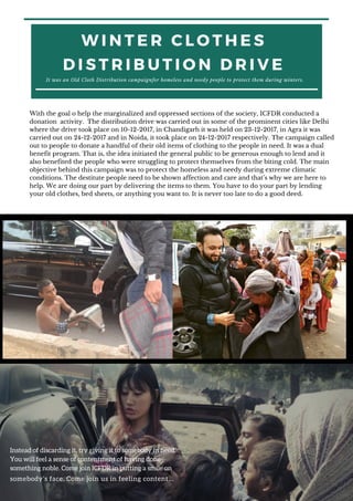 W I N T E R C L O T H E S
D I S T R I B U T I O N D R I V E
It was an Old Cloth Distribution campaignfor homeless and needy people to protect them during winters.
With the goal o help the marginalized and oppressed sections of the society, ICFDR conducted a
donation activity. The distribution drive was carried out in some of the prominent cities like Delhi
where the drive took place on 10-12-2017, in Chandigarh it was held on 23-12-2017, in Agra it was
carried out on 24-12-2017 and in Noida, it took place on 24-12-2017 respectively. The campaign called
out to people to donate a handful of their old items of clothing to the people in need. It was a dual
benefit program. That is, the idea initiated the general public to be generous enough to lend and it
also benefited the people who were struggling to protect themselves from the biting cold. The main
objective behind this campaign was to protect the homeless and needy during extreme climatic
conditions. The destitute people need to be shown affection and care and that’s why we are here to
help. We are doing our part by delivering the items to them. You have to do your part by lending
your old clothes, bed sheets, or anything you want to. It is never too late to do a good deed.
Instead of discarding it, try giving it to somebody in need.
You will feel a sense of contentment of having done
something noble. Come join ICFDR in putting a smile on
somebody’s face. Come join us in feeling content…
 