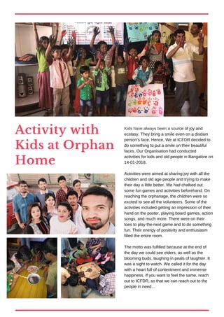 Activity with
Kids at Orphan
Home
Kids have always been a source of joy and
ecstasy. They bring a smile even on a disdain
person’s face. Hence, We at ICFDR decided to
do something to put a smile on their beautiful
faces. Our Organisation had conducted
activities for kids and old people in Bangalore on
14-01-2018.
Activities were aimed at sharing joy with all the
children and old age people and trying to make
their day a little better. We had chalked out
some fun games and activities beforehand. On
reaching the orphanage, the children were so
excited to see all the volunteers. Some of the
activities included getting an impression of their
hand on the poster, playing board games, action
songs, and much more. There were on their
toes to play the next game and to do something
fun. Their energy of positivity and enthusiasm
filled the entire room.
The motto was fulfilled because at the end of
the day we could see elders, as well as the
blooming buds, laughing in peals of laughter. It
was a sight to watch. We called it for the day
with a heart full of contentment and immense
happiness. If you want to feel the same, reach
out to ICFDR, so that we can reach out to the
people in need…
 