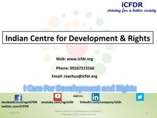 Indian Centre for Development & Rights
Web: www.icfdr.org
Phone: 09167313166
Email: reachus@icfdr.org

Add Us:
facebook.com/ngoICFDR

twitter.com/ICFDR
12/13/13

youtube.com/ngoicfdr

linkedin.com/company/icfdr

Indian Centre For Development and Rights l
Copyrights 2013 l www.icfdr.org

1

 