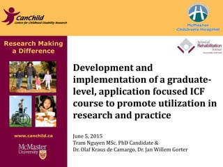 Research Making
a Difference
www.canchild.ca
Development and
implementation of a graduate-
level, application focused ICF
course to promote utilization in
research and practice
June 5, 2015
Tram Nguyen MSc. PhD Candidate &
Dr. Olaf Kraus de Camargo, Dr. Jan Willem Gorter
 