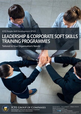 LEADERSHIP & CORPORATE SOFT SKILLS 
TRAINING PROGRAMMES 
Tailored to Your Organisation’s Needs! 
ICFE Group of Companies 
International Cybercrime & Forensics Examiners 
SINGAPORE | MALAYSIA | HONG KONG 
Integrity • Accuracy • Objectivity 
Website: www.icfe-cg.com 
Email: enquiry.ipsd@icfe-cg.com 
Follow us: ICFE Group of Companies 
ICFE Malaysia Sdn Bhd • Co. Reg: 871789-X • Tel: +603 2282 5406 • Fax: +603 2282 5407 
ICFE People Skill Development (IPSD) 
ICFE Consultancy Group Pte Ltd • Co. Reg: 200820310Z • Tel: +65 3152 0323 • Fax: +65 6323 1839 
 