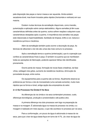 pela disposição das peças e menor massa a ser aquecida. Ainda existem
secadores-túnel, mas foram trocados pelos rápidos (horizontais e verticais) em sua
maioria.

           Existem muitas técnicas de esmaltação disponíveis, como imersão,
pulverização e aplicação sobre campo eletrostático. Alguns esmaltes já têm suas
características definidas antes da queima, outros sofrem reações e adquirem suas
características desejadas após a queima. A importância dos esmaltes nas peças
está relacionada à impermeabilidade, facilidade de limpeza, brilho e cor, textura e
resistência química e mecânica.

           Além da esmaltação também pode ocorrer a decoração da peça. As
técnicas de silkscreen e de rolo são umas das mais comuns no processo.

           Após a esmaltação temos a queima (sinterização), que é a operação que
confere as características finais à peça. É também na queima que se manifestam
todas as operações de fabricação, podendo aparecer falhas não identificadas
previamente.

           Ocorre perda de massa, formação de novas fases cristalinas, da fase
vítrea, soldagem dos grãos, aumento da resistência mecânica, diminuição da
porosidade da peça, entre outros.

           Os equipamentos para a queima são os fornos. Atualmente observa-se
preferencia por fornos a rolo de monoestrado (uma camada somente), muito mais
rápidos que os fornos a túnel, antiga opção dos empresários do setor.

2.1.3 Os Processos Via Úmida E Via Seca

           As diferenças da via úmida e via seca contemplam processo, custo,
diferenças tecnológicas, produção e produtividade e até publico alvo.

           A primeira diferença nos dois processos vem logo na preparação da
massa e na moagem. É adicionada água na massa do processo via úmida, e a
moagem é realizada em meio aquoso, o que não acontece no processo por via seca.

           Para a conformação, um pouco de água é adicionada à massa da via
seca, para que o teor de água desta fique em torno de 4-7%. Já o teor de água da

                                          4
 