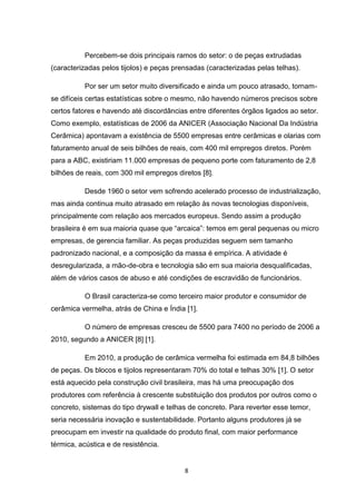 Percebem-se dois principais ramos do setor: o de peças extrudadas
(caracterizadas pelos tijolos) e peças prensadas (caracterizadas pelas telhas).

          Por ser um setor muito diversificado e ainda um pouco atrasado, tornam-
se difíceis certas estatísticas sobre o mesmo, não havendo números precisos sobre
certos fatores e havendo até discordâncias entre diferentes órgãos ligados ao setor.
Como exemplo, estatísticas de 2006 da ANICER (Associação Nacional Da Indústria
Cerâmica) apontavam a existência de 5500 empresas entre cerâmicas e olarias com
faturamento anual de seis bilhões de reais, com 400 mil empregos diretos. Porém
para a ABC, existiriam 11.000 empresas de pequeno porte com faturamento de 2,8
bilhões de reais, com 300 mil empregos diretos [8].

          Desde 1960 o setor vem sofrendo acelerado processo de industrialização,
mas ainda continua muito atrasado em relação às novas tecnologias disponíveis,
principalmente com relação aos mercados europeus. Sendo assim a produção
brasileira é em sua maioria quase que “arcaica”: temos em geral pequenas ou micro
empresas, de gerencia familiar. As peças produzidas seguem sem tamanho
padronizado nacional, e a composição da massa é empírica. A atividade é
desregularizada, a mão-de-obra e tecnologia são em sua maioria desqualificadas,
além de vários casos de abuso e até condições de escravidão de funcionários.

          O Brasil caracteriza-se como terceiro maior produtor e consumidor de
cerâmica vermelha, atrás de China e Índia [1].

          O número de empresas cresceu de 5500 para 7400 no período de 2006 a
2010, segundo a ANICER [8] [1].

          Em 2010, a produção de cerâmica vermelha foi estimada em 84,8 bilhões
de peças. Os blocos e tijolos representaram 70% do total e telhas 30% [1]. O setor
está aquecido pela construção civil brasileira, mas há uma preocupação dos
produtores com referência à crescente substituição dos produtos por outros como o
concreto, sistemas do tipo drywall e telhas de concreto. Para reverter esse temor,
seria necessária inovação e sustentabilidade. Portanto alguns produtores já se
preocupam em investir na qualidade do produto final, com maior performance
térmica, acústica e de resistência.


                                          8
 