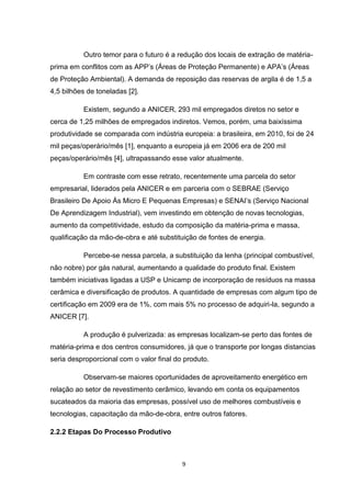 Outro temor para o futuro é a redução dos locais de extração de matéria-
prima em conflitos com as APP’s (Áreas de Proteção Permanente) e APA’s (Áreas
de Proteção Ambiental). A demanda de reposição das reservas de argila é de 1,5 a
4,5 bilhões de toneladas [2].

          Existem, segundo a ANICER, 293 mil empregados diretos no setor e
cerca de 1,25 milhões de empregados indiretos. Vemos, porém, uma baixíssima
produtividade se comparada com indústria europeia: a brasileira, em 2010, foi de 24
mil peças/operário/mês [1], enquanto a europeia já em 2006 era de 200 mil
peças/operário/mês [4], ultrapassando esse valor atualmente.

          Em contraste com esse retrato, recentemente uma parcela do setor
empresarial, liderados pela ANICER e em parceria com o SEBRAE (Serviço
Brasileiro De Apoio Às Micro E Pequenas Empresas) e SENAI’s (Serviço Nacional
De Aprendizagem Industrial), vem investindo em obtenção de novas tecnologias,
aumento da competitividade, estudo da composição da matéria-prima e massa,
qualificação da mão-de-obra e até substituição de fontes de energia.

          Percebe-se nessa parcela, a substituição da lenha (principal combustível,
não nobre) por gás natural, aumentando a qualidade do produto final. Existem
também iniciativas ligadas a USP e Unicamp de incorporação de resíduos na massa
cerâmica e diversificação de produtos. A quantidade de empresas com algum tipo de
certificação em 2009 era de 1%, com mais 5% no processo de adquiri-la, segundo a
ANICER [7].

          A produção é pulverizada: as empresas localizam-se perto das fontes de
matéria-prima e dos centros consumidores, já que o transporte por longas distancias
seria desproporcional com o valor final do produto.

          Observam-se maiores oportunidades de aproveitamento energético em
relação ao setor de revestimento cerâmico, levando em conta os equipamentos
sucateados da maioria das empresas, possível uso de melhores combustíveis e
tecnologias, capacitação da mão-de-obra, entre outros fatores.

2.2.2 Etapas Do Processo Produtivo



                                          9
 