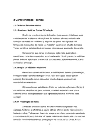 2 Caracterização Técnica

2.1 Cerâmica de Revestimento

2.1.1 Produtos, Matérias Primas E Produção

           O setor de revestimentos cerâmicos tem duas grandes divisões de suas
matérias primas: argilosas e não argilosas. As argilosas são responsáveis pela
formação da massa (ou “barbotina”), ao passo de que as não argilosas são
formadoras do esqueleto da massa (ou “biscoito”) e promovem a fusão da massa.
Temos também a participação de compostos minerais para a produção do esmalte.

           Considerando que, para a produção de cada metro quadrado de
revestimento cerâmico, é necessário aproximadamente 13 quilogramas de matérias-
primas minerais, a produção brasileira de 2010 requereu, aproximadamente, 9,8 Gt
de matérias-primas [1].

2.1.2 Etapas Do Processo Produtivo

           Na indústria cerâmica tradicional, a matéria-prima é obtida por mineração,
homogeneizada e beneficiada logo no local. Pode ainda pode passar por um
processo de maturação, sendo estocada a céu aberto para que adquira as
características necessárias.

           O transporte para as indústrias é feito por rodovias ou ferrovias. Dentro já
das indústrias são utilizadas gruas, esteiras, correias transportadoras e outros.
Somente após a esses processos é que o processo produtivo realmente pode
começar.

2.1.2.1 Preparação Da Massa

           A massa é preparada com a mistura de materiais argilosos e não
argilosos, fundentes e refratários, e alguns aditivos a fim de ajudar nas qualidades
finais do produto. Todos esses devem ter seu peso seco bem controlado, garantindo
a uniformidade física e química de tal. Nesse processo são divididos os dois maiores
ramos do revestimento cerâmico: produção por via seca e por via úmida. Na via

                                           2
 