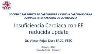 Insuficiencia Cardiaca con FE
reducida update
Dr. Victor Rojas Dure FACC, FESC
Octubre – 2022
Ciudad del Este – Paraguay
SOCIEDAD PARAGUAYA DE CARDIOLOGIA Y CIRUGIA CARDIOVASCULAR
JORNADA INTERNACIONAL DE CARDIOLOGIA
 