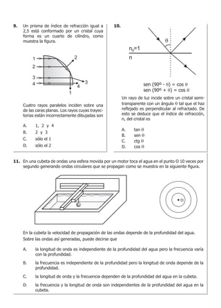 9. 10.
11.
Un prisma de índice de refracción igual a
2,5 está conformado por un cristal cuya
forma es un cuarto de cilindro, como
muestra la figura.
Cuatro rayos paralelos inciden sobre una
de las caras planas. Los rayos cuyas trayec-
torias están incorrectamente dibujadas son
A.	 1, 2 y 4
B.	 2 y 3
C.	 sólo el 1
D.	 sólo el 2
Un rayo de luz incide sobre un cristal semi-
transparente con un ángulo q tal que el haz
reflejado es perpendicular al refractado. De
esto se deduce que el índice de refracción,
n, del cristal es
A.	 tan q
B.	 sen q
C.	 ctg q
D.	 cos q
sen (90º - θ) = cos θ
sen (90º + θ) = cos θ
En una cubeta de ondas una esfera movida por un motor toca el agua en el punto O 10 veces por
segundo generando ondas circulares que se propagan como se muestra en la siguiente figura.
En la cubeta la velocidad de propagación de las ondas depende de la profundidad del agua.
Sobre las ondas así generadas, puede decirse que
A.	 la longitud de onda es independiente de la profundidad del agua pero la frecuencia varía
con la profundidad.
B.	 la frecuencia es independiente de la profundidad pero la longitud de onda depende de la
profundidad.
C.	 la longitud de onda y la frecuencia dependen de la profundidad del agua en la cubeta.
D.	 la frecuencia y la longitud de onda son independientes de la profundidad del agua en la
cubeta.
 