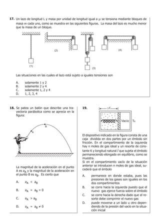 Un lazo de longitud L y masa por unidad de longitud igual a m se tensiona mediante bloques de
masa m cada uno, como se muestra en las siguientes figuras. La masa del lazo es mucho menor
que la masa de un bloque.
Las situaciones en las cuales el lazo está sujeto a iguales tensiones son
A.	 solamente 1 y 2
B.	 solamente 2 y 4
C.	 solamente 1, 2 y 4
D.	 1, 2, 3, 4
Se patea un balón que describe una tra-
yectoria parábolica como se aprecia en la
figura:
La magnitud de la aceleración en el punto
A es aA y la magnitud de la aceleración en
el punto B es aB. Es cierto que
A.	 aA < aB
B.	 aA = aB = 0
C.	 aA > aB
D.	 aA = aB = 0
El dispositivo indicado en la figura consta de una
caja dividida en dos partes por un émbolo sin
fricción. En el compartimiento de la izquierda
hay n moles de gas ideal y un resorte de cons-
tante K y longitud natural l que sujeta el émbolo
permaneciendo elongado en equilibrio, como se
muestra.
Si en el compartimiento vacío de la situación
anterior se introducen n moles de gas ideal, su-
cederá que el émbolo
A.	 permanece en donde estaba, pues las
presiones de los gases son iguales en los
dos compartimientos
B.	 se corre hacia la izquierda puesto que el
nuevo gas ejerce fuerza sobre el émbolo
C.	 se corre hacia la derecha dado que el re-
sorte debe comprimir el nuevo gas
D.	 puede moverse a un lado u otro depen-
diendo de la presión del vacío en la situa-
ción inicial
17.
18. 19.
 